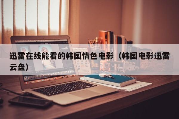 迅雷在线能看的韩国情色电影(韩国电影迅雷云盘)
