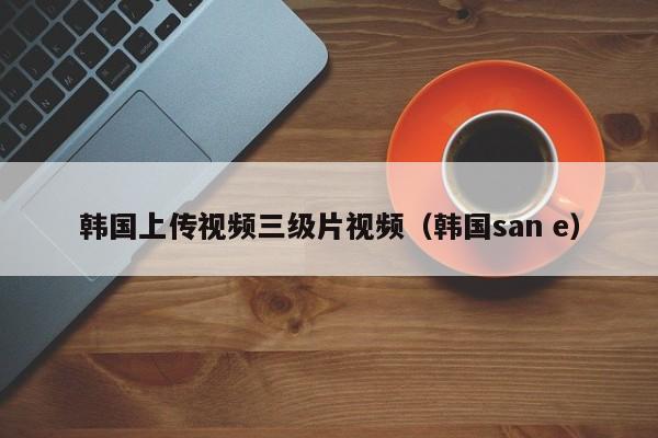 韩国上传视频三级片视频(韩国san e)
