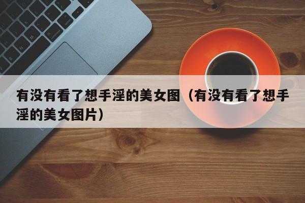 有没有看了想手淫的美女图(有没有看了想手淫的美女图片)