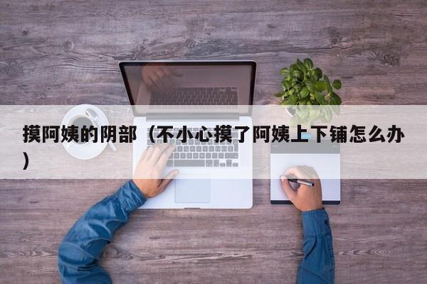 摸阿姨的阴部(不小心摸了阿姨上下铺怎么办)