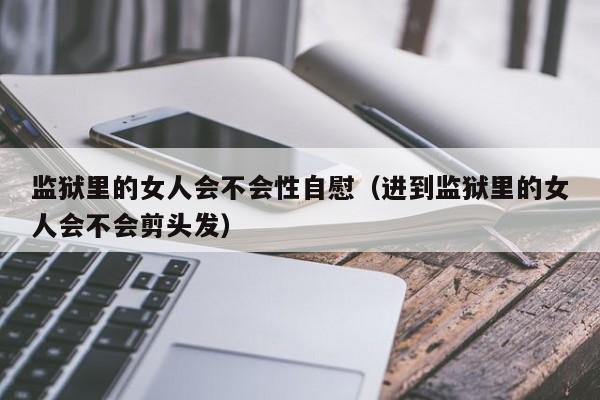 监狱里的女人会不会性自慰(进到监狱里的女人会不会剪头发)