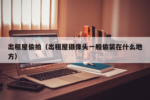 出租屋偷拍(出租屋摄像头一般偷装在什么地方)