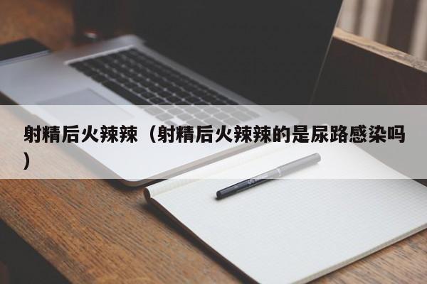 射精后火辣辣(射精后火辣辣的是尿路感染吗)
