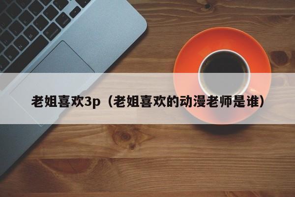 老姐喜欢3p(老姐喜欢的动漫老师是谁)