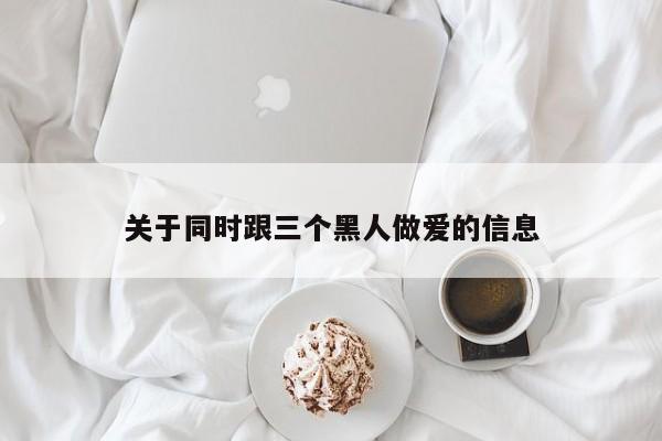 关于同时跟三个黑人做爱的信息