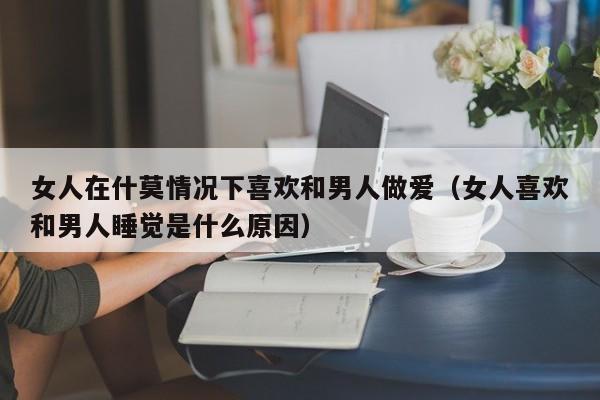 女人在什莫情况下喜欢和男人做爱(女人喜欢和男人睡觉是什么原因)