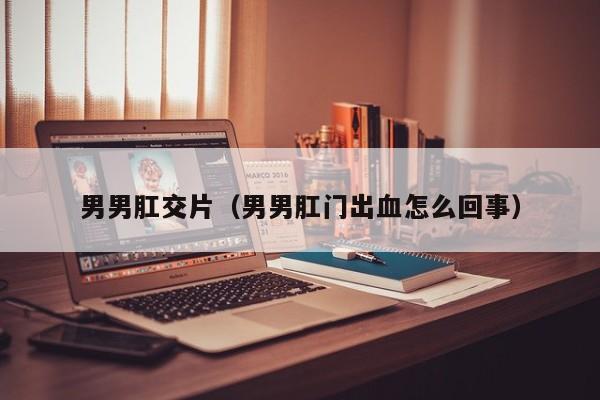男男肛交片(男男肛门出血怎么回事)