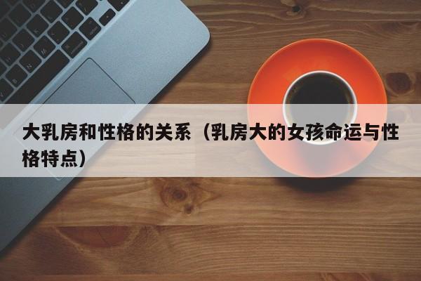 大乳房和性格的关系(乳房大的女孩命运与性格特点)