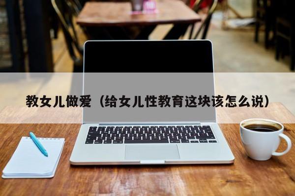 教女儿做爱(给女儿性教育这块该怎么说)