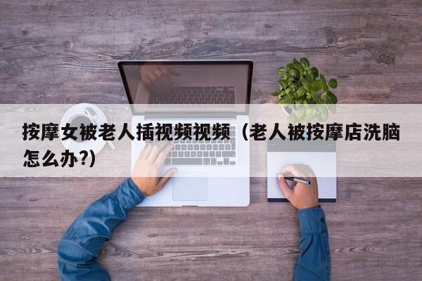 按摩女被老人插视频视频(老人被按摩店洗脑怎么办?)