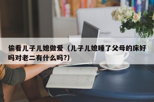 偷看儿子儿媳做爱(儿子儿媳睡了父母的床好吗对老二有什么吗?)