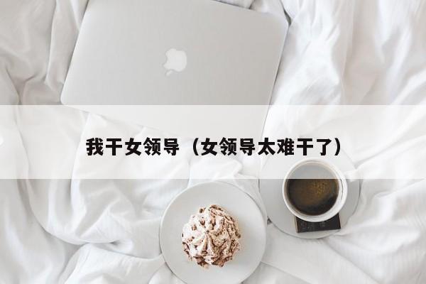 我干女领导(女领导太难干了)
