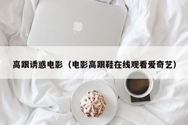 高跟诱惑电影(电影高跟鞋在线观看爱奇艺)