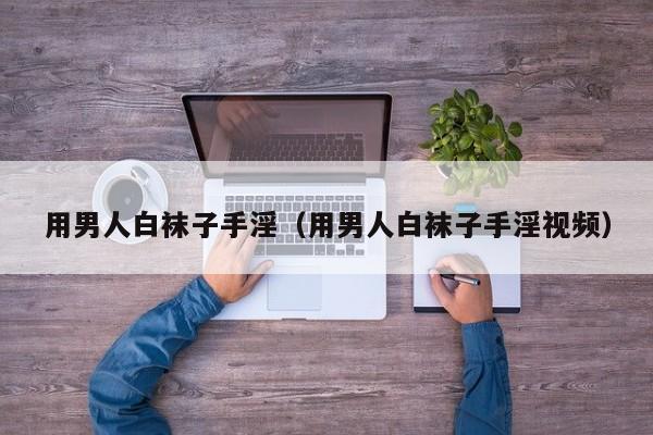用男人白袜子手淫(用男人白袜子手淫视频)
