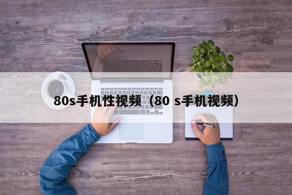 80s手机性视频(80 s手机视频)