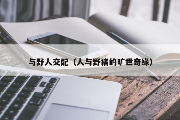 与野人交配(人与野猪的旷世奇缘)