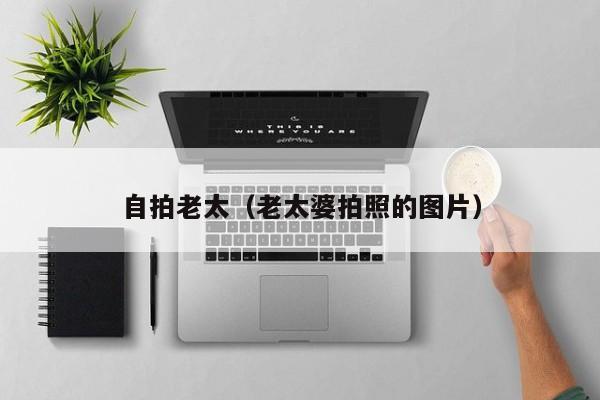 自拍老太(老太婆拍照的图片)