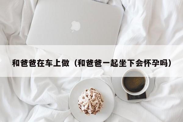 和爸爸在车上做(和爸爸一起坐下会怀孕吗)