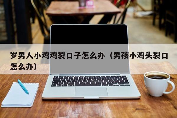 岁男人小鸡鸡裂口子怎么办(男孩小鸡头裂口怎么办)