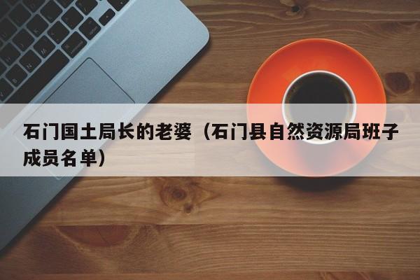 石门国土局长的老婆(石门县自然资源局班子成员名单)