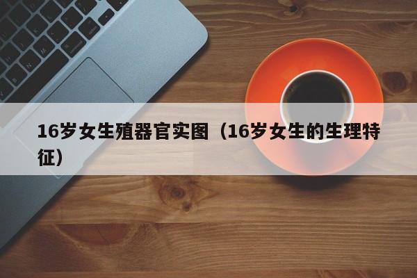 16岁女生殖器官实图(16岁女生的生理特征)