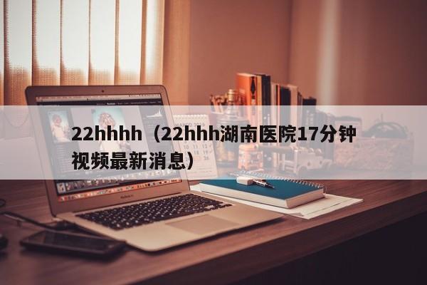 22hhhh(22hhh湖南医院17分钟视频最新消息)