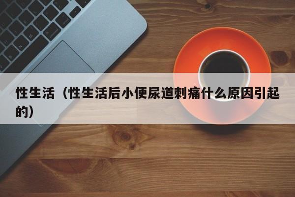 性生活(性生活后小便尿道刺痛什么原因引起的)