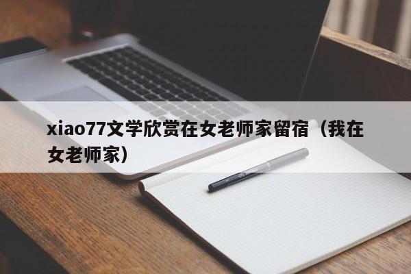 xiao77文学欣赏在女老师家留宿(我在女老师家)