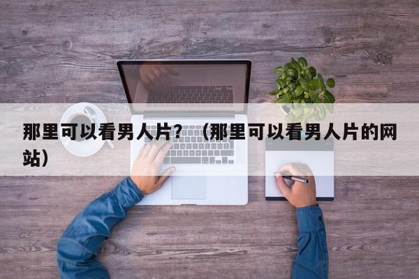 那里可以看男人片?(那里可以看男人片的网站)