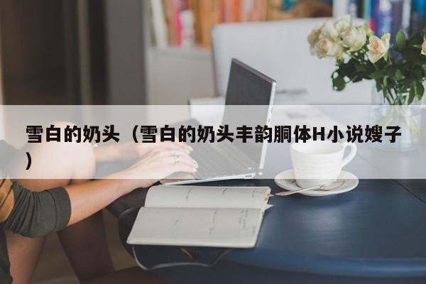 雪白的奶头(雪白的奶头丰韵胴体H小说嫂子)