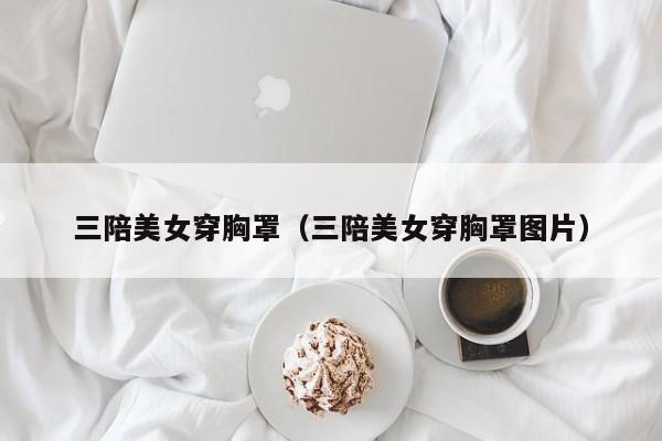 三陪美女穿胸罩(三陪美女穿胸罩图片)
