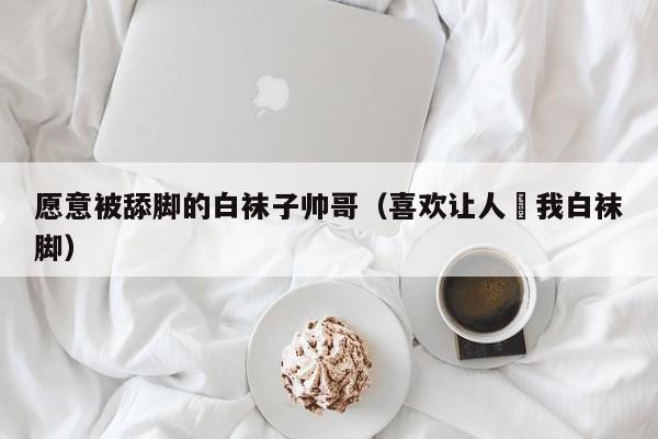 愿意被舔脚的白袜子帅哥(喜欢让人㖭我白袜脚)