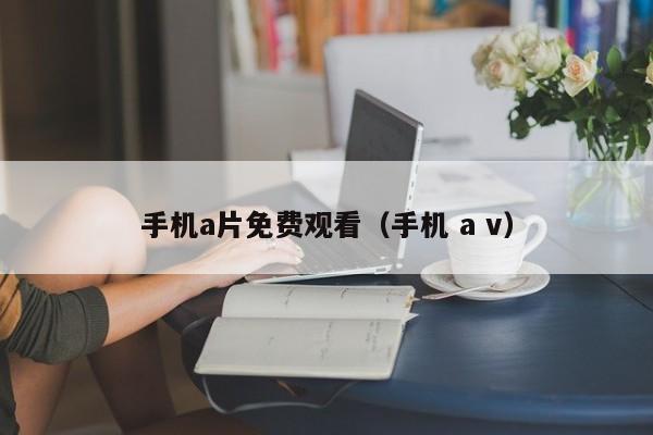 手机a片免费观看(手机 a v)
