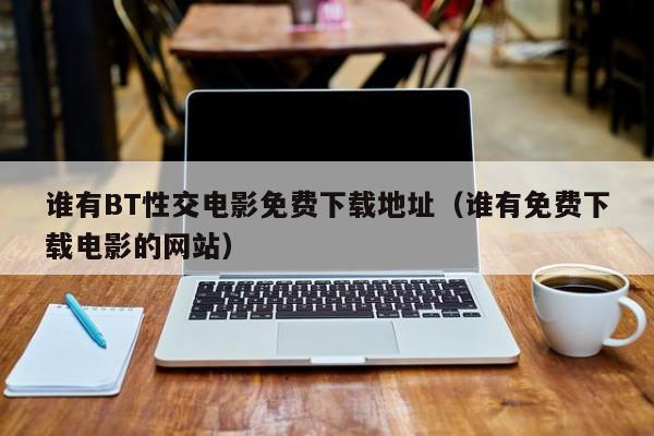 谁有BT性交电影免费下载地址(谁有免费下载电影的网站)