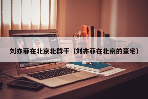 刘亦菲在北京北群干(刘亦菲在北京的豪宅)