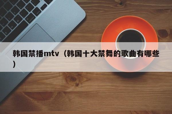 韩国禁播mtv(韩国十大禁舞的歌曲有哪些)