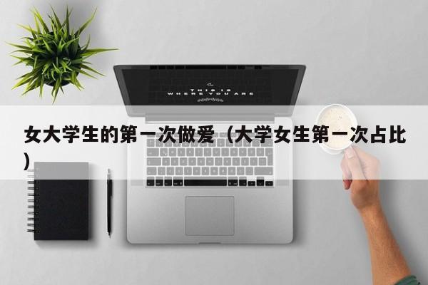 女大学生的第一次做爱(大学女生第一次占比)