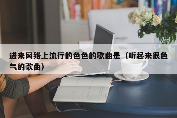 进来网络上流行的色色的歌曲是(听起来很色气的歌曲)