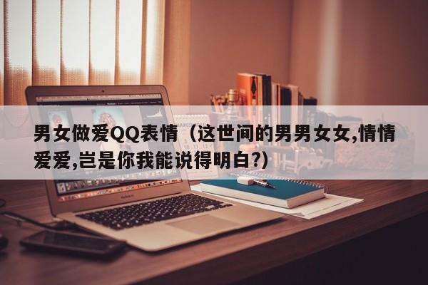 男女做爱QQ表情(这世间的男男女女,情情爱爱,岂是你我能说得明白?)
