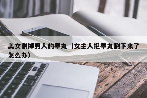 美女割掉男人的睾丸(女主人把睾丸割下来了怎么办)