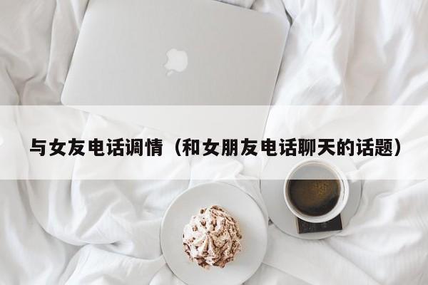 与女友电话调情(和女朋友电话聊天的话题)