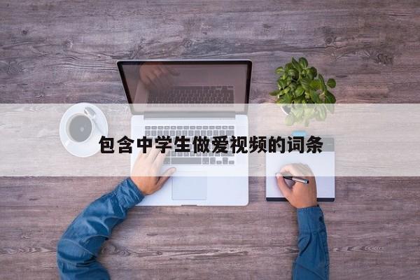 包含中学生做爱视频的词条