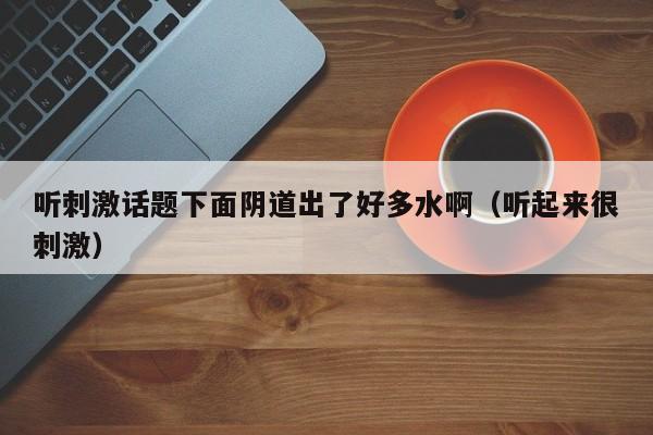 听刺激话题下面阴道出了好多水啊(听起来很刺激)