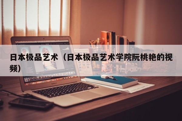 日本极品艺术(日本极品艺术学院阮桃艳的视频)