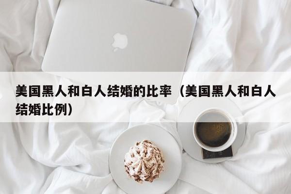 美国黑人和白人结婚的比率(美国黑人和白人结婚比例)