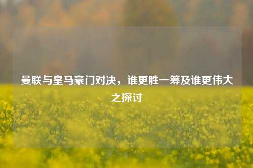 曼联与皇马豪门对决，谁更胜一筹及谁更伟大之探讨