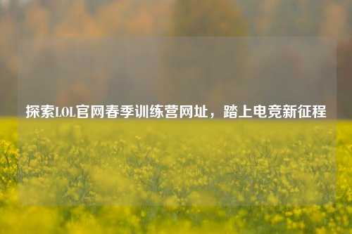 探索LOL官网春季训练营网址，踏上电竞新征程