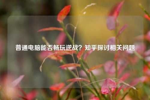 普通电脑能否畅玩逆战？知乎探讨相关问题