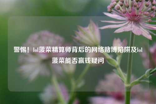 警惕！lol菠菜精算师背后的网络赌博陷阱及lol菠菜能否赢钱疑问