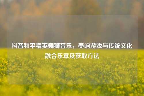 抖音和平精英舞狮音乐，奏响游戏与传统文化融合乐章及获取方法